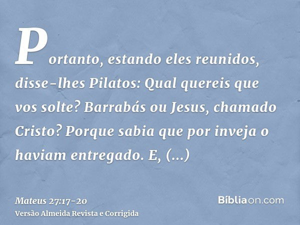 Portanto, estando eles reunidos, disse-lhes Pilatos: Qual quereis que vos solte? Barrabás ou Jesus, chamado Cristo?Porque sabia que por inveja o haviam entregad