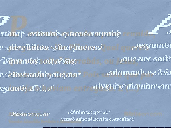 Portanto, estando o povo reunido, perguntou-lhe Pilatos: Qual quereis que vos solte? Barrabás, ou Jesus, chamado o Cristo?Pois sabia que por inveja o haviam ent