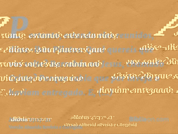Portanto, estando eles reunidos, disse-lhes Pilatos: Qual quereis que vos solte? Barrabás ou Jesus, chamado Cristo?Porque sabia que por inveja o haviam entregad