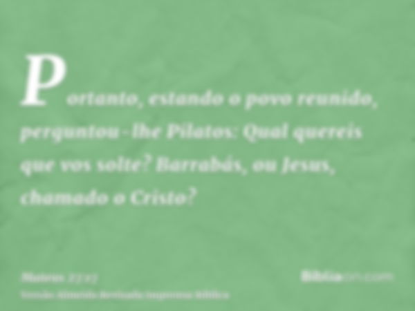 Portanto, estando o povo reunido, perguntou-lhe Pilatos: Qual quereis que vos solte? Barrabás, ou Jesus, chamado o Cristo?