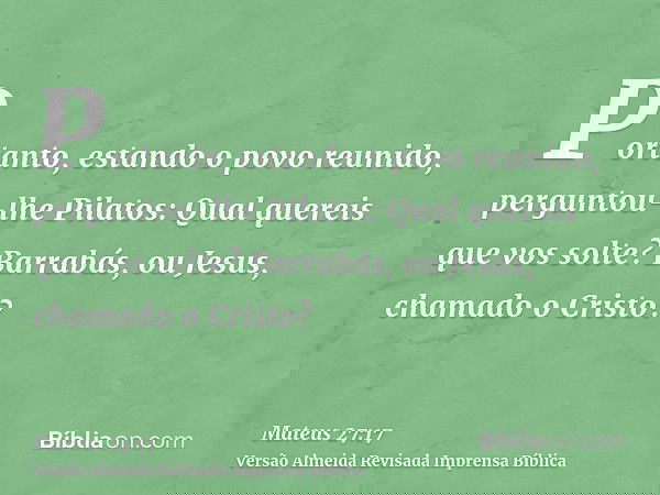 Portanto, estando o povo reunido, perguntou-lhe Pilatos: Qual quereis que vos solte? Barrabás, ou Jesus, chamado o Cristo?