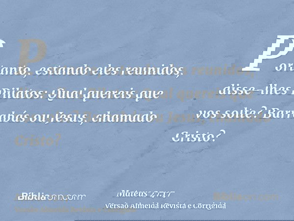 Portanto, estando eles reunidos, disse-lhes Pilatos: Qual quereis que vos solte? Barrabás ou Jesus, chamado Cristo?