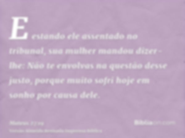 E estando ele assentado no tribunal, sua mulher mandou dizer-lhe: Não te envolvas na questão desse justo, porque muito sofri hoje em sonho por causa dele.