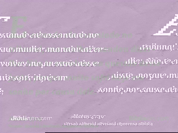 E estando ele assentado no tribunal, sua mulher mandou dizer-lhe: Não te envolvas na questão desse justo, porque muito sofri hoje em sonho por causa dele.