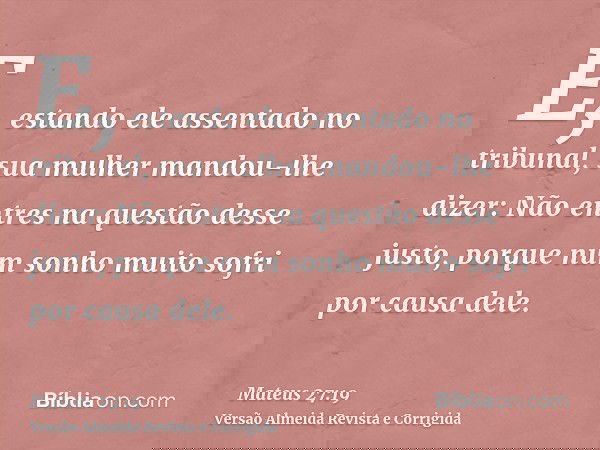 E, estando ele assentado no tribunal, sua mulher mandou-lhe dizer: Não entres na questão desse justo, porque num sonho muito sofri por causa dele.