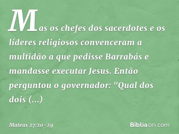 Mas os chefes dos sacerdotes e os líderes religiosos convenceram a multidão a que pedisse Barrabás e mandasse executar Jesus. Então perguntou o governador: "Qua