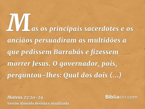 Mas os principais sacerdotes e os anciãos persuadiram as multidões a que pedissem Barrabás e fizessem morrer Jesus.O governador, pois, perguntou-lhes: Qual dos 