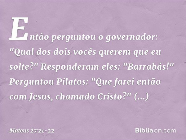 Então perguntou o governador: "Qual dos dois vocês querem que eu solte?"
Responderam eles: "Barrabás!" Perguntou Pilatos: "Que farei então com Jesus, chamado Cr