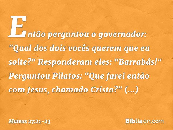 Então perguntou o governador: "Qual dos dois vocês querem que eu solte?"
Responderam eles: "Barrabás!" Perguntou Pilatos: "Que farei então com Jesus, chamado Cr