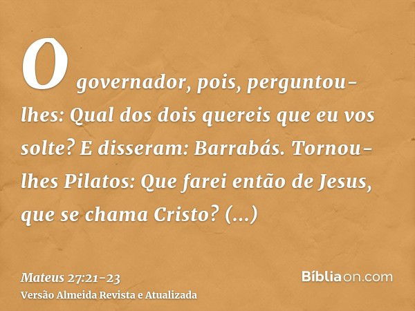 O governador, pois, perguntou-lhes: Qual dos dois quereis que eu vos solte? E disseram: Barrabás.Tornou-lhes Pilatos: Que farei então de Jesus, que se chama Cri