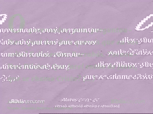 O governador, pois, perguntou-lhes: Qual dos dois quereis que eu vos solte? E disseram: Barrabás.Tornou-lhes Pilatos: Que farei então de Jesus, que se chama Cri