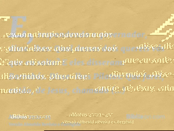 E, respondendo o governador, disse-lhes: Qual desses dois quereis vós que eu solte? E eles disseram: Barrabás.Disse-lhes Pilatos: Que farei, então, de Jesus, ch