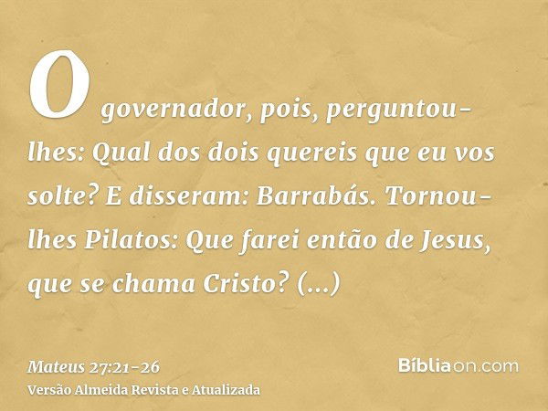 O governador, pois, perguntou-lhes: Qual dos dois quereis que eu vos solte? E disseram: Barrabás.Tornou-lhes Pilatos: Que farei então de Jesus, que se chama Cri