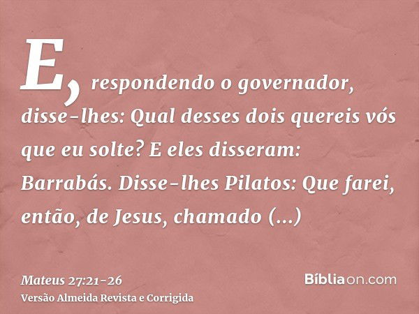 E, respondendo o governador, disse-lhes: Qual desses dois quereis vós que eu solte? E eles disseram: Barrabás.Disse-lhes Pilatos: Que farei, então, de Jesus, ch