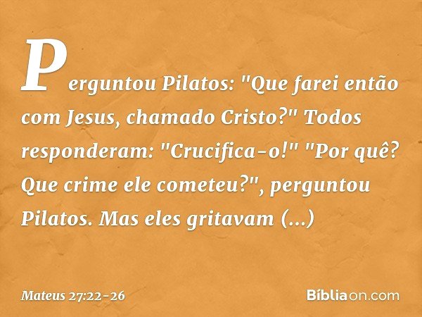 Perguntou Pilatos: "Que farei então com Jesus, chamado Cristo?"
Todos responderam: "Crucifica-o!" "Por quê? Que crime ele cometeu?", perguntou Pilatos.
Mas eles