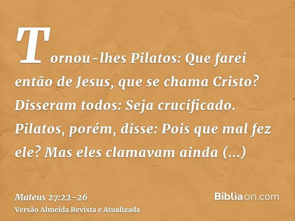 Tornou-lhes Pilatos: Que farei então de Jesus, que se chama Cristo? Disseram todos: Seja crucificado.Pilatos, porém, disse: Pois que mal fez ele? Mas eles clama