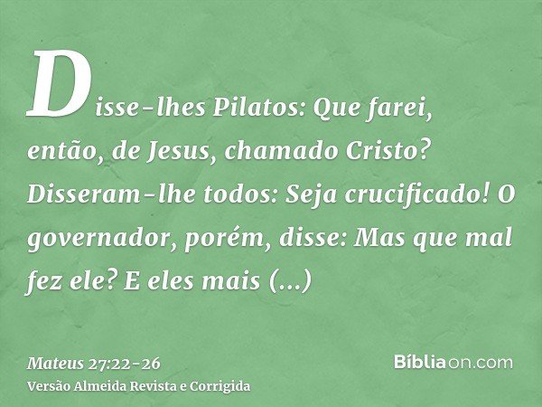 Disse-lhes Pilatos: Que farei, então, de Jesus, chamado Cristo? Disseram-lhe todos: Seja crucificado!O governador, porém, disse: Mas que mal fez ele? E eles mai