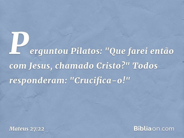 Perguntou Pilatos: "Que farei então com Jesus, chamado Cristo?"
Todos responderam: "Crucifica-o!" -- Mateus 27:22