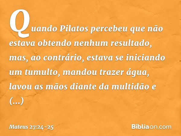 Quando Pilatos percebeu que não estava obtendo nenhum resultado, mas, ao contrário, estava se iniciando um tumulto, mandou trazer água, lavou as mãos diante da 