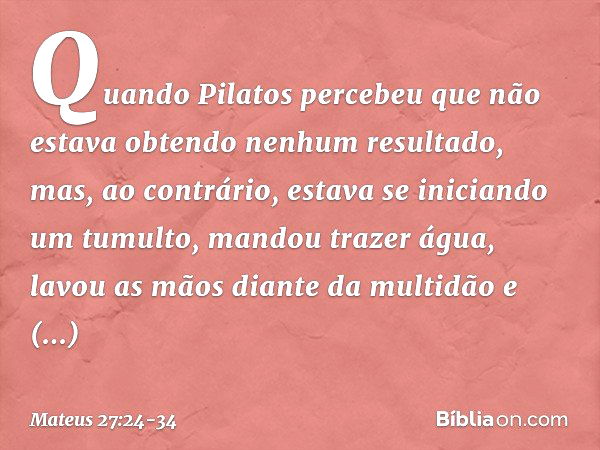 Quando Pilatos percebeu que não estava obtendo nenhum resultado, mas, ao contrário, estava se iniciando um tumulto, mandou trazer água, lavou as mãos diante da 