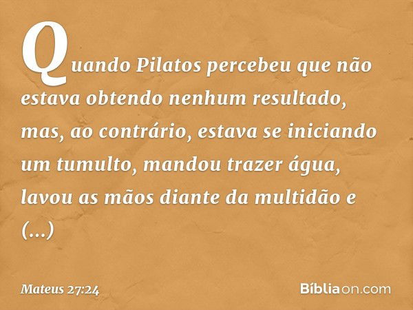 Quando Pilatos percebeu que não estava obtendo nenhum resultado, mas, ao contrário, estava se iniciando um tumulto, mandou trazer água, lavou as mãos diante da 