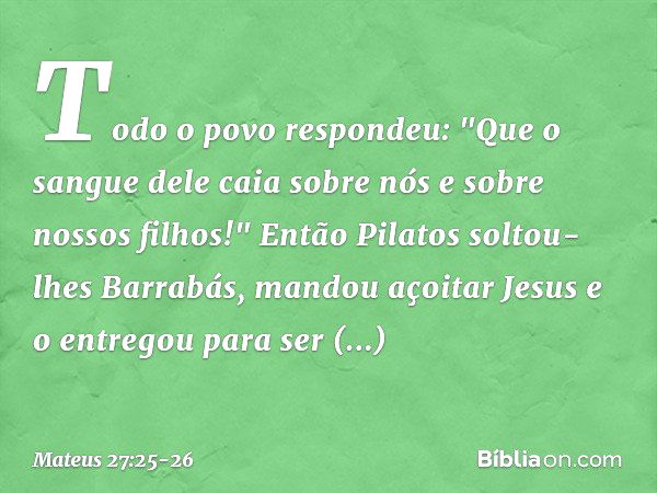 Todo o povo respondeu: "Que o sangue dele caia sobre nós e sobre nossos filhos!" Então Pilatos soltou-lhes Barrabás, mandou açoitar Jesus e o entregou para ser 