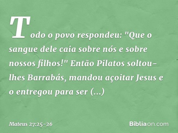 Todo o povo respondeu: "Que o sangue dele caia sobre nós e sobre nossos filhos!" Então Pilatos soltou-lhes Barrabás, mandou açoitar Jesus e o entregou para ser 