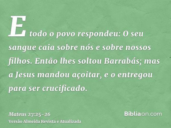 E todo o povo respondeu: O seu sangue caia sobre nós e sobre nossos filhos.Então lhes soltou Barrabás; mas a Jesus mandou açoitar, e o entregou para ser crucifi