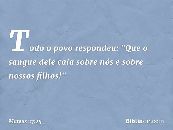 Todo o povo respondeu: "Que o sangue dele caia sobre nós e sobre nossos filhos!" -- Mateus 27:25