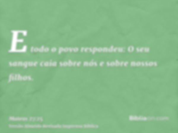 E todo o povo respondeu: O seu sangue caia sobre nós e sobre nossos filhos.