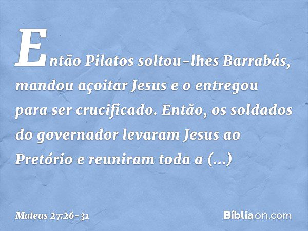 Então Pilatos soltou-lhes Barrabás, mandou açoitar Jesus e o entregou para ser crucificado. Então, os soldados do governador levaram Jesus ao Pretório e reunira