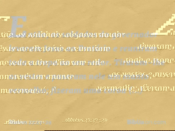 Então, os soldados do governador levaram Jesus ao Pretório e reuniram toda a tropa ao seu redor. Tiraram-lhe as vestes e puseram nele um manto vermelho; fizeram