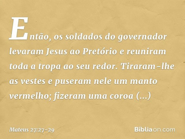 Então, os soldados do governador levaram Jesus ao Pretório e reuniram toda a tropa ao seu redor. Tiraram-lhe as vestes e puseram nele um manto vermelho; fizeram