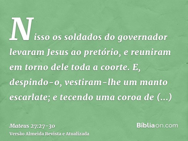 Nisso os soldados do governador levaram Jesus ao pretório, e reuniram em torno dele toda a coorte.E, despindo-o, vestiram-lhe um manto escarlate;e tecendo uma c