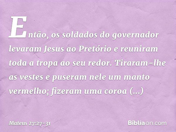 Então, os soldados do governador levaram Jesus ao Pretório e reuniram toda a tropa ao seu redor. Tiraram-lhe as vestes e puseram nele um manto vermelho; fizeram