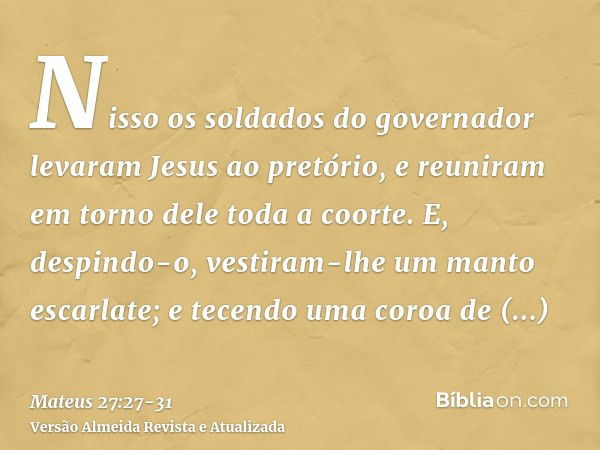 Nisso os soldados do governador levaram Jesus ao pretório, e reuniram em torno dele toda a coorte.E, despindo-o, vestiram-lhe um manto escarlate;e tecendo uma c