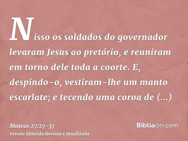 Nisso os soldados do governador levaram Jesus ao pretório, e reuniram em torno dele toda a coorte.E, despindo-o, vestiram-lhe um manto escarlate;e tecendo uma c