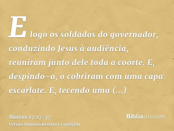 E logo os soldados do governador, conduzindo Jesus à audiência, reuniram junto dele toda a coorte.E, despindo-o, o cobriram com uma capa escarlate.E, tecendo um