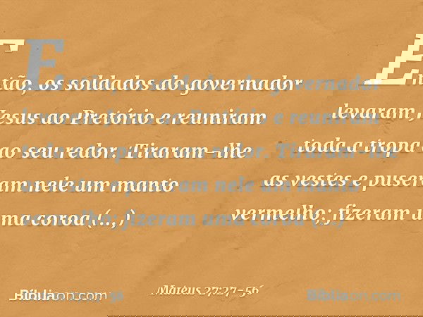 Então, os soldados do governador levaram Jesus ao Pretório e reuniram toda a tropa ao seu redor. Tiraram-lhe as vestes e puseram nele um manto vermelho; fizeram
