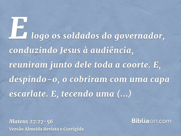 E logo os soldados do governador, conduzindo Jesus à audiência, reuniram junto dele toda a coorte.E, despindo-o, o cobriram com uma capa escarlate.E, tecendo um