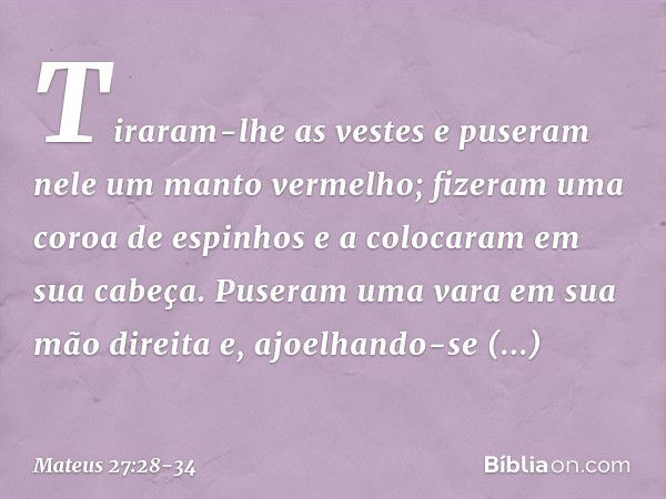 Tiraram-lhe as vestes e puseram nele um manto vermelho; fizeram uma coroa de espinhos e a colocaram em sua cabeça. Puseram uma vara em sua mão direita e, ajoelh