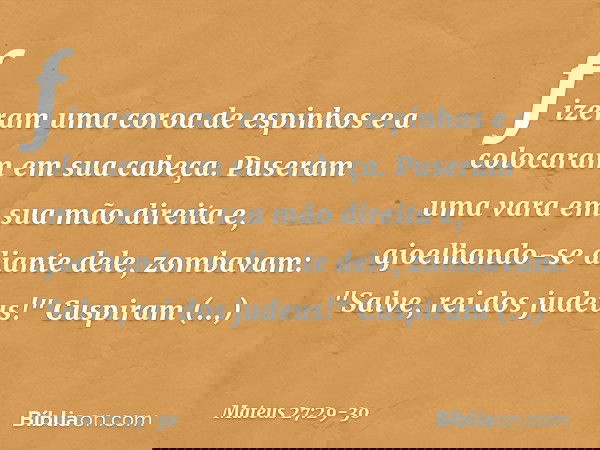fizeram uma coroa de espinhos e a colocaram em sua cabeça. Puseram uma vara em sua mão direita e, ajoelhando-se diante dele, zombavam: "Salve, rei dos judeus!"
