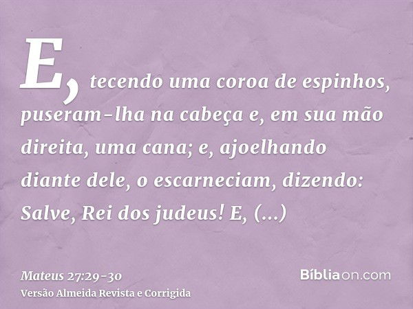 E, tecendo uma coroa de espinhos, puseram-lha na cabeça e, em sua mão direita, uma cana; e, ajoelhando diante dele, o escarneciam, dizendo: Salve, Rei dos judeu