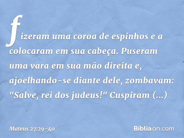 fizeram uma coroa de espinhos e a colocaram em sua cabeça. Puseram uma vara em sua mão direita e, ajoelhando-se diante dele, zombavam: "Salve, rei dos judeus!" 