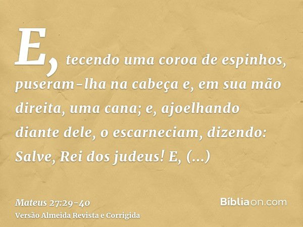 E, tecendo uma coroa de espinhos, puseram-lha na cabeça e, em sua mão direita, uma cana; e, ajoelhando diante dele, o escarneciam, dizendo: Salve, Rei dos judeu