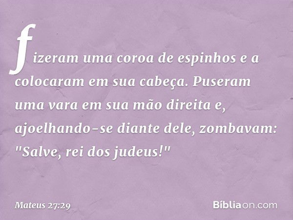 fizeram uma coroa de espinhos e a colocaram em sua cabeça. Puseram uma vara em sua mão direita e, ajoelhando-se diante dele, zombavam: "Salve, rei dos judeus!" 