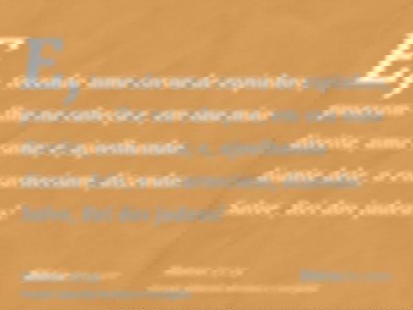 E, tecendo uma coroa de espinhos, puseram-lha na cabeça e, em sua mão direita, uma cana; e, ajoelhando diante dele, o escarneciam, dizendo: Salve, Rei dos judeu