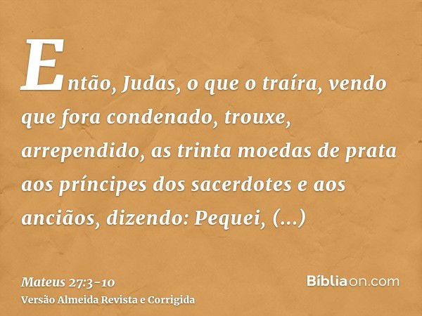 Então, Judas, o que o traíra, vendo que fora condenado, trouxe, arrependido, as trinta moedas de prata aos príncipes dos sacerdotes e aos anciãos,dizendo: Peque