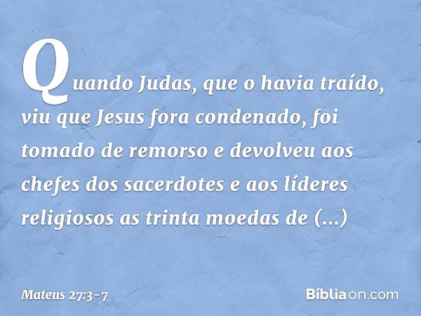 Quando Judas, que o havia traído, viu que Jesus fora condenado, foi tomado de remorso e devolveu aos chefes dos sacerdotes e aos líderes religiosos as trinta mo