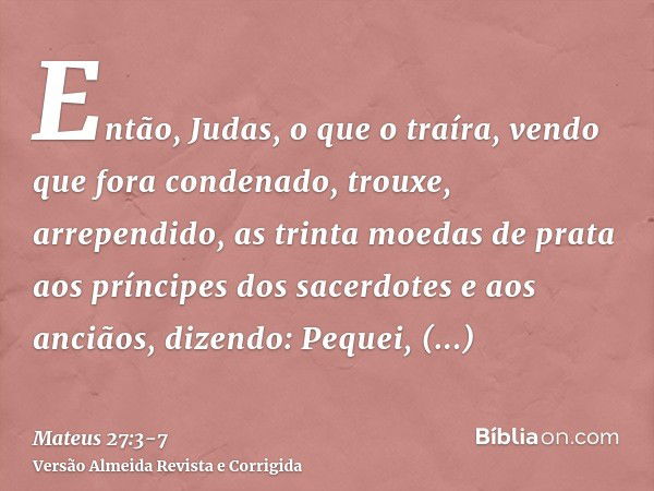 Então, Judas, o que o traíra, vendo que fora condenado, trouxe, arrependido, as trinta moedas de prata aos príncipes dos sacerdotes e aos anciãos,dizendo: Peque